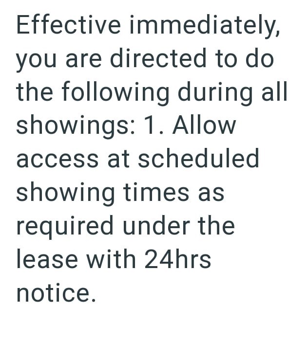 Effective immediately, you are directed to do the following during all showings: 1. Allow access at scheduled showing times as required under the lease with 24hrs notice.