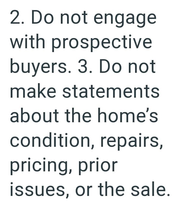 2. Do not engage with prospective buyers. 3. Do not make statements about the home's condition, repairs, pricing, prior issues, or the sale.