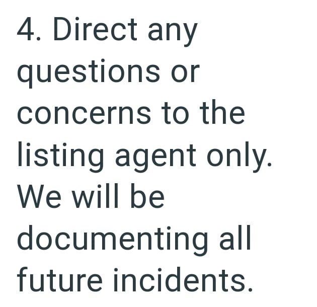 4. Direct any questions or concerns to the listing agent only. We will be documenting all future incidents.