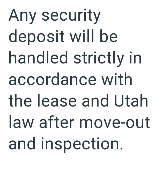 Any security deposit will be handled strictly in accordance with the lease and Utah law after move-out and inspection.