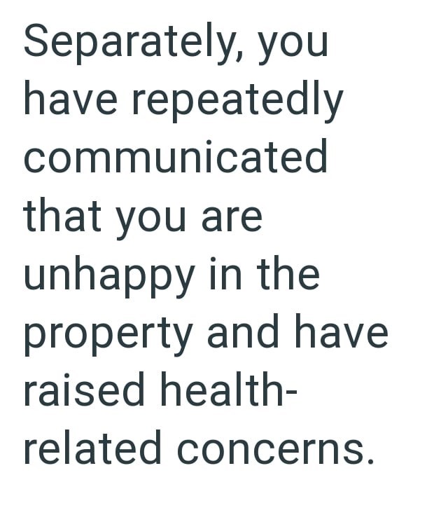 Separately, you have repeatedly communicated that you are unhappy in the property and have raised health- related concerns.