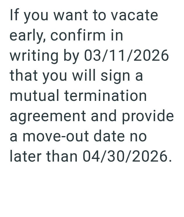 If you want to vacate early, confirm in writing by 03/11/2026 that you will sign a mutual termination agreement and provide a move-out date no later than 04/30/2026.