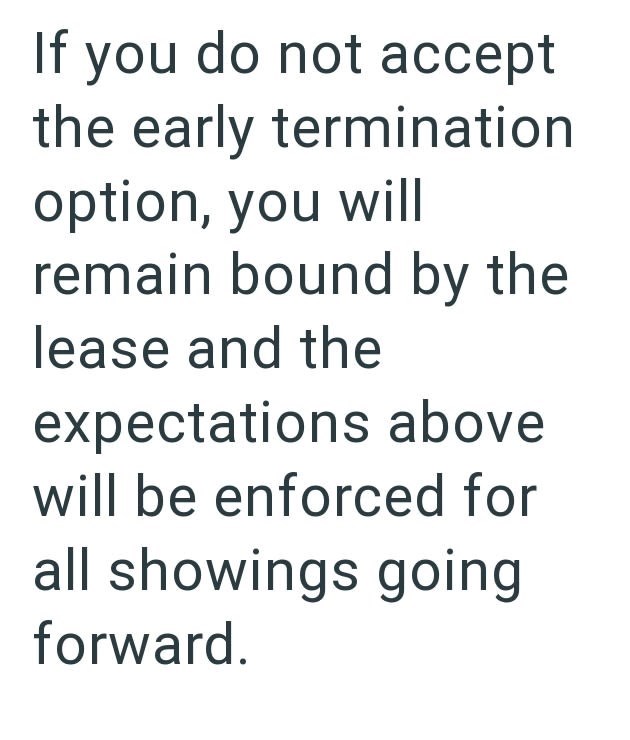 If you do not accept the early termination option, you will remain bound by the lease and the expectations above will be enforced for all showings going forward.