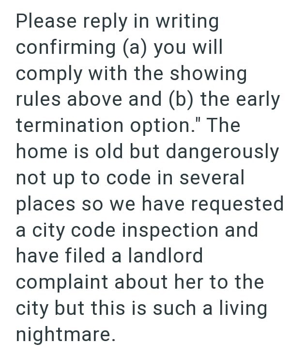 Please reply in writing confirming (a) you will comply with the showing rules above and (b) the early termination option." The home is old but dangerously not up to code in several places so we have requested a city code inspection and have filed a landlord complaint about her to the city but this is such a living nightmare.
