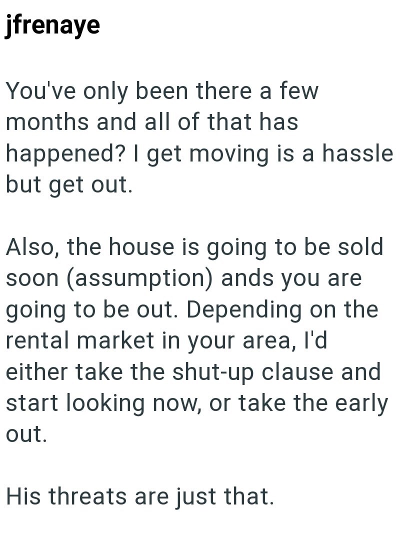 jfrenaye You've only been there a few months and all of that has happened? I get moving is a hassle but get out. Also, the house is going to be sold soon (assumption) ands you are going to be out. Depending on the rental market in your area, I'd either take the shut-up clause and start looking now, or take the early out. His threats are just that.