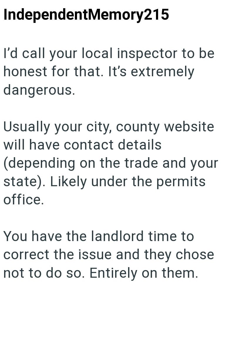 IndependentMemory215 I'd call your local inspector to be honest for that. It's extremely dangerous. Usually your city, county website will have contact details (depending on the trade and your state). Likely under the permits office. You have the landlord time to correct the issue and they chose not to do so. Entirely on them.