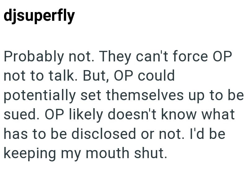 djsuperfly Probably not. They can't force OP not to talk. But, OP could potentially set themselves up to be sued. OP likely doesn't know what has to be disclosed or not. I'd be keeping my mouth shut.
