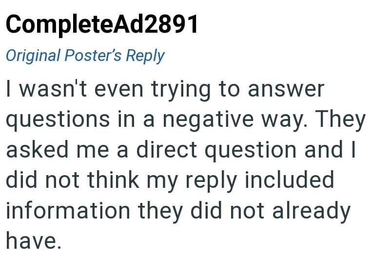 CompleteAd2891 Original Poster's Reply I wasn't even trying to answer questions in a negative way. They asked me a direct question and I did not think my reply included information they did not already have.