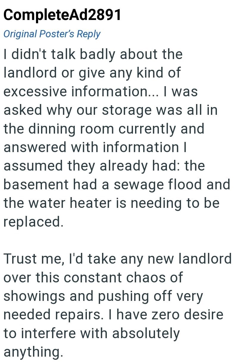 CompleteAd2891 Original Poster's Reply I didn't talk badly about the landlord or give any kind of excessive information... I was asked why our storage was all in the dinning room currently and answered with information I assumed they already had: the basement had a sewage flood and the water heater is needing to be replaced. Trust me, I'd take any new landlord over this constant chaos of showings and pushing off very needed repairs. I have zero desire to interfere with absolutely anything.