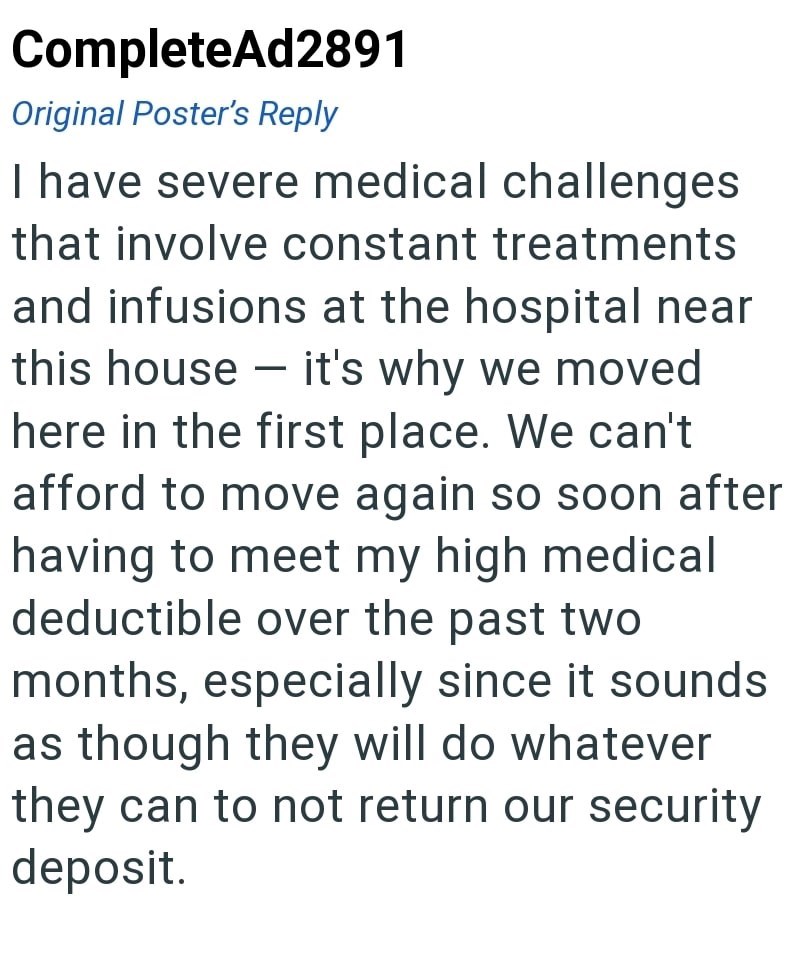 CompleteAd2891 Original Poster's Reply I have severe medical challenges that involve constant treatments and infusions at the hospital near this house it's why we moved here in the first place. We can't afford to move again so soon after having to meet my high medical deductible over the past two months, especially since it sounds as though they will do whatever they can to not return our security deposit.