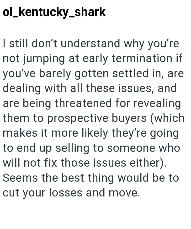 ol_kentucky_shark I still don't understand why you're not jumping at early termination if you've barely gotten settled in, are dealing with all these issues, and are being threatened for revealing them to prospective buyers (which makes it more likely they're going to end up selling to someone who will not fix those issues either). Seems the best thing would be to cut your losses and move.