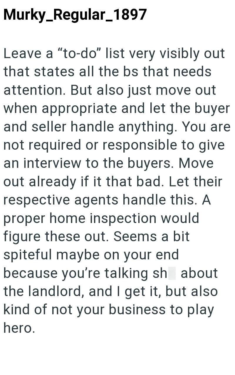 Murky_Regular_1897 Leave a "to-do" list very visibly out that states all the bs that needs attention. But also just move out when appropriate and let the buyer and seller handle anything. You are not required or responsible to give an interview to the buyers. Move out already if it that bad. Let their respective agents handle this. A proper home inspection would figure these out. Seems a bit spiteful maybe on your end because you're talking sh about the landlord, and I get it, but also kind of n