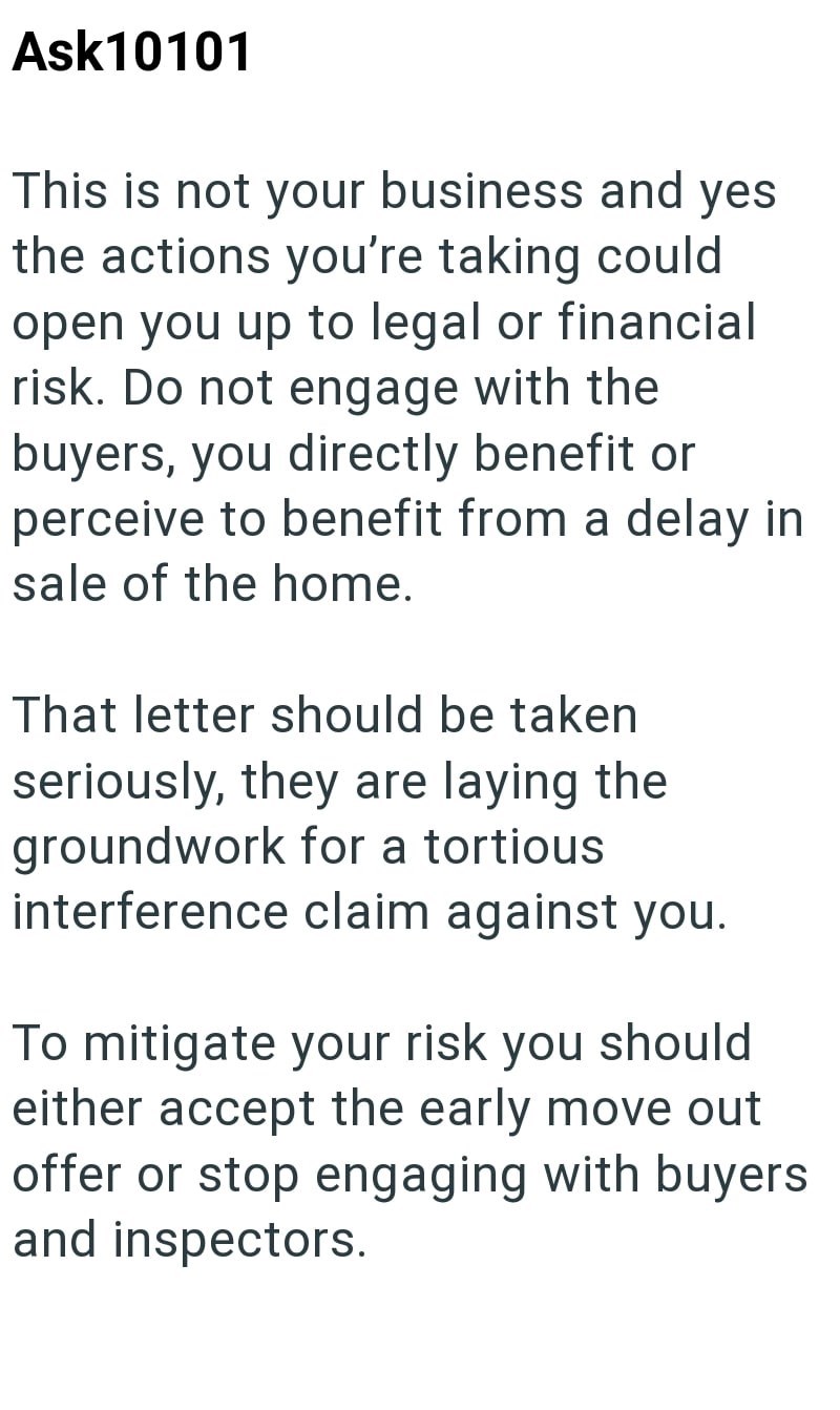 Ask10101 This is not your business and yes the actions you're taking could open you up to legal or financial risk. Do not engage with the buyers, you directly benefit or perceive to benefit from a delay in sale of the home. That letter should be taken seriously, they are laying the groundwork for a tortious interference claim against you. To mitigate your risk you should either accept the early move out offer or stop engaging with buyers and inspectors.
