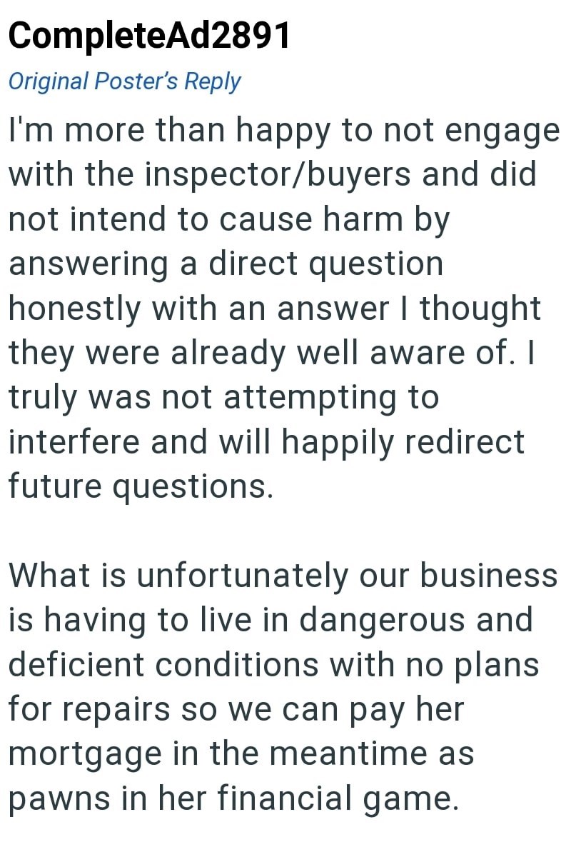 CompleteAd2891 Original Poster's Reply I'm more than happy to not engage with the inspector/buyers and did not intend to cause harm by answering a direct question honestly with an answer I thought they were already well aware of. I truly was not attempting to interfere and will happily redirect future questions. What is unfortunately our business is having to live in dangerous and deficient conditions with no plans for repairs so we can pay her mortgage in the meantime as pawns in her financial