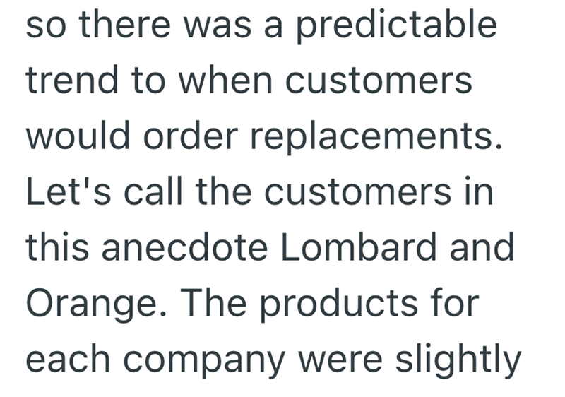 so there was a predictable trend to when customers would order replacements. Let's call the customers in this anecdote Lombard and Orange. The products for each company were slightly