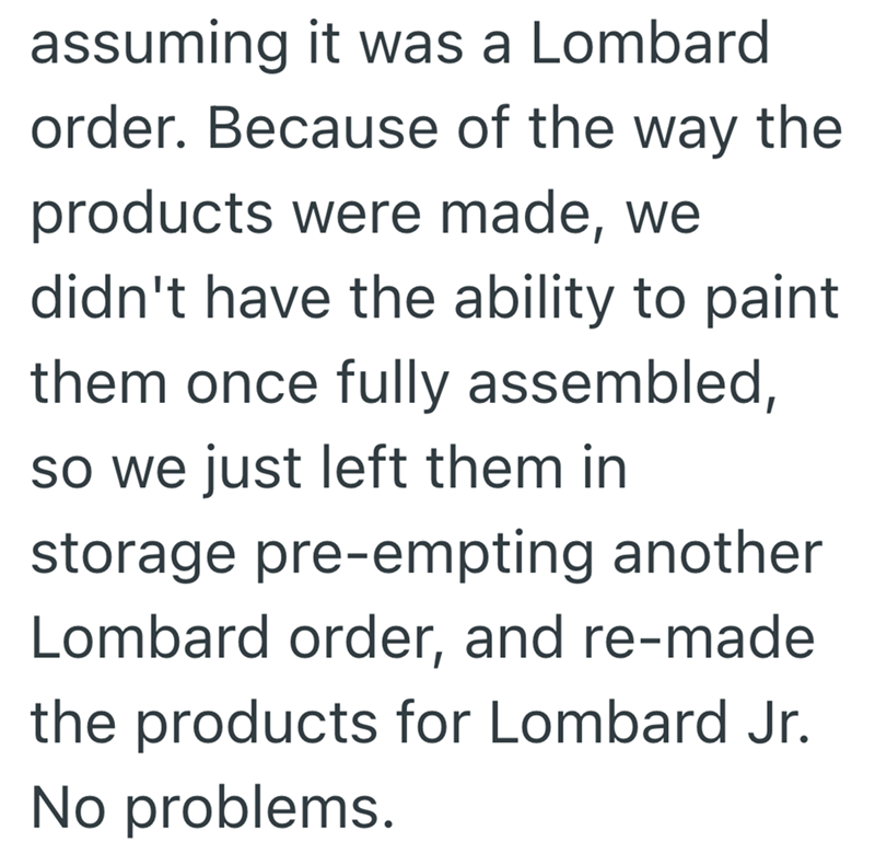 assuming it was a Lombard order. Because of the way the products were made, we didn't have the ability to paint them once fully assembled, so we just left them in storage pre-empting another Lombard order, and re-made the products for Lombard Jr. No problems.