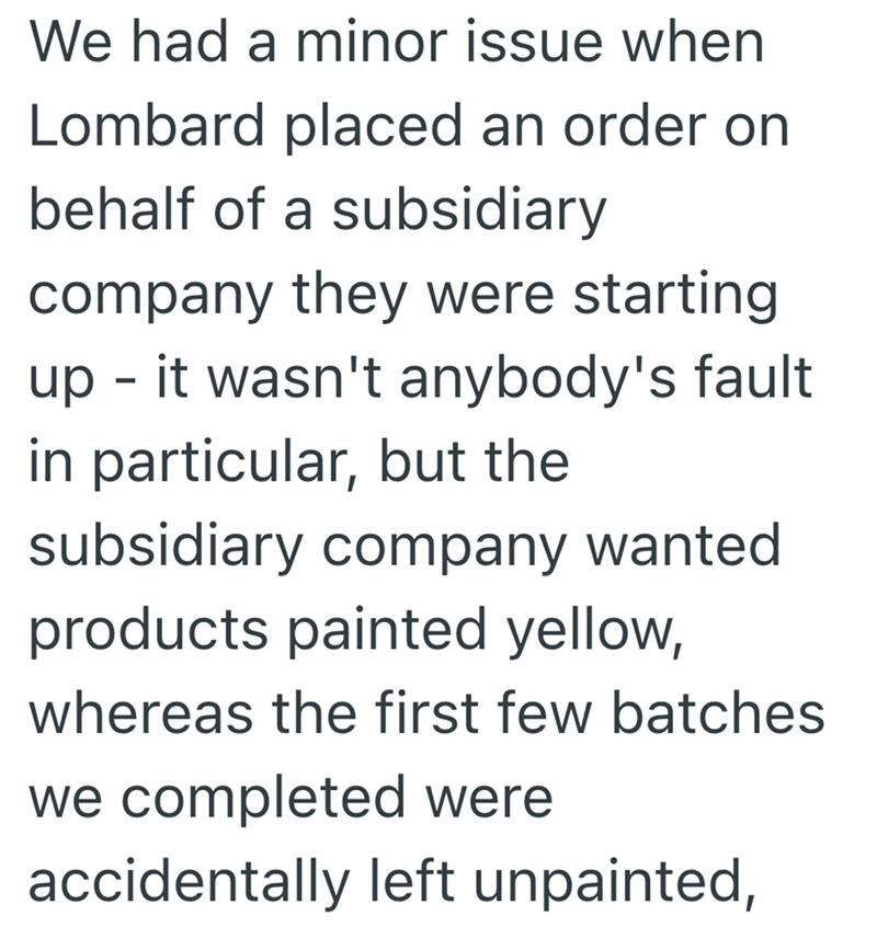 We had a minor issue when Lombard placed an order on behalf of a subsidiary company they were starting up - it wasn't anybody's fault in particular, but the subsidiary company wanted products painted yellow, whereas the first few batches we completed were accidentally left unpainted,