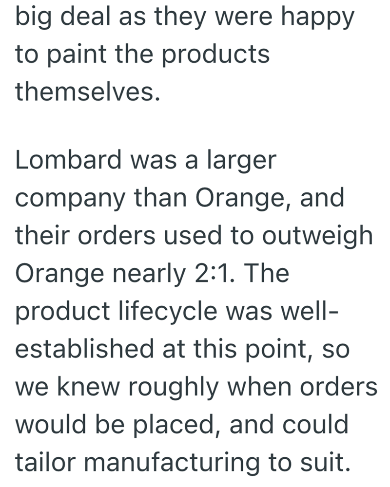 big deal as they were happy to paint the products themselves. Lombard was a larger company than Orange, and their orders used to outweigh Orange nearly 2:1. The product lifecycle was well- established at this point, so we knew roughly when orders would be placed, and could tailor manufacturing to suit.