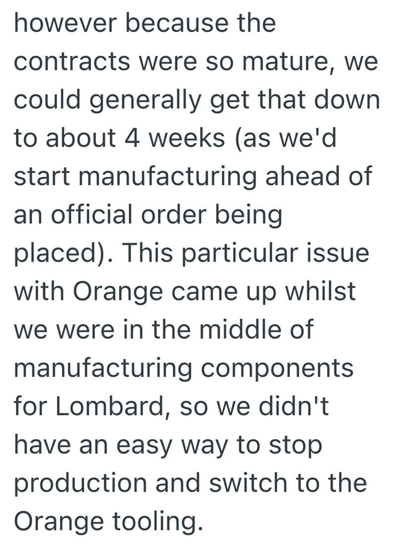 however because the contracts were so mature, we could generally get that down to about 4 weeks (as we'd start manufacturing ahead of an official order being placed). This particular issue with Orange came up whilst we were in the middle of manufacturing components for Lombard, so we didn't have an easy way to stop production and switch to the Orange tooling.