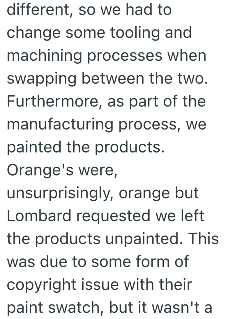 different, so we had to change some tooling and machining processes when swapping between the two. Furthermore, as part of the manufacturing process, we painted the products. Orange's were, unsurprisingly, orange but Lombard requested we left the products unpainted. This was due to some form of copyright issue with their paint swatch, but it wasn't a