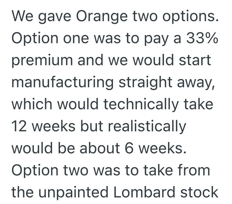 We gave Orange two options. Option one was to pay a 33% premium and we would start manufacturing straight away, which would technically take 12 weeks but realistically would be about 6 weeks. Option two was to take from the unpainted Lombard stock