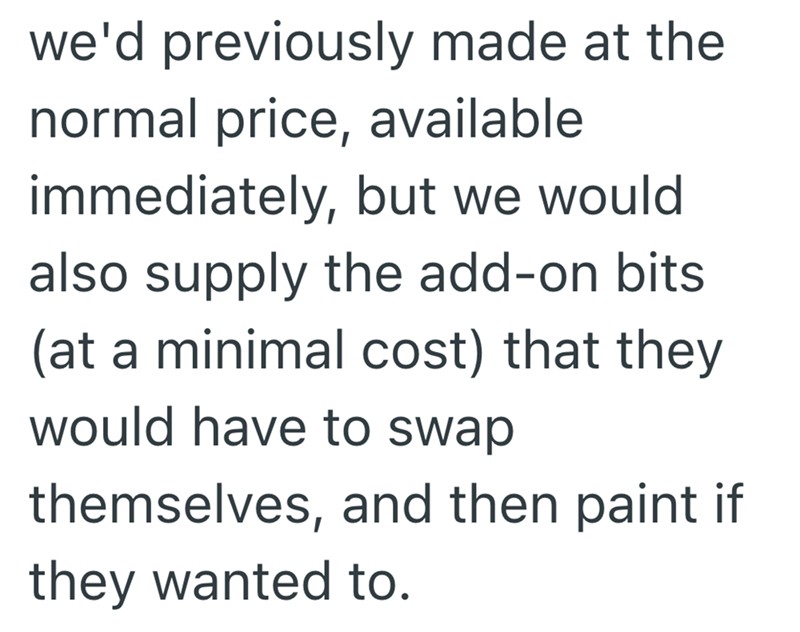we'd previously made at the normal price, available immediately, but we would also supply the add-on bits (at a minimal cost) that they would have to swap themselves, and then paint if they wanted to.