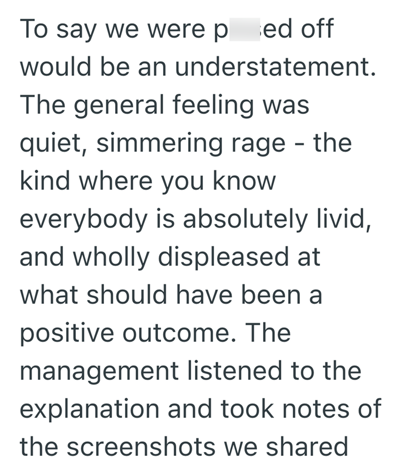 To say we were ped off would be an understatement. The general feeling was quiet, simmering rage - the kind where you know everybody is absolutely livid, and wholly displeased at what should have been a positive outcome. The management listened to the explanation and took notes of the screenshots we shared