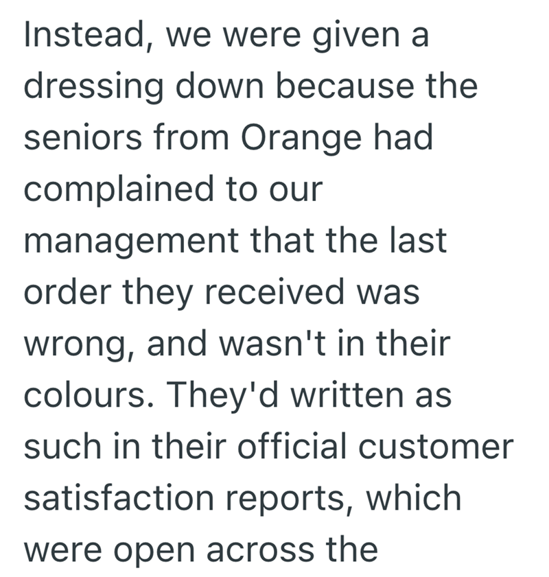 Instead, we were given a dressing down because the seniors from Orange had complained to our management that the last order they received was wrong, and wasn't in their colours. They'd written as such in their official customer satisfaction reports, which were open across the