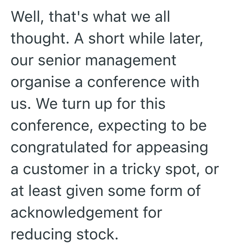 Well, that's what we all thought. A short while later, our senior management organise a conference with us. We turn up for this conference, expecting to be congratulated for appeasing a customer in a tricky spot, or at least given some form of acknowledgement for reducing stock.