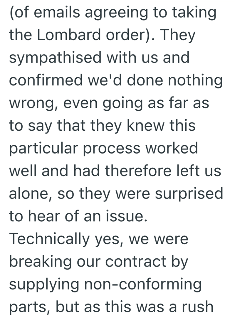 (of emails agreeing to taking the Lombard order). They sympathised with us and confirmed we'd done nothing wrong, even going as far as to say that they knew this particular process worked well and had therefore left us alone, so they were surprised to hear of an issue. Technically yes, we were breaking our contract by supplying non-conforming parts, but as this was a rush