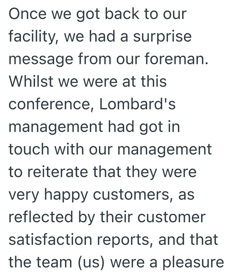 Once we got back to our facility, we had a surprise message from our foreman. Whilst we were at this conference, Lombard's management had got in touch with our management to reiterate that they were very happy customers, as reflected by their customer satisfaction reports, and that the team (us) were a pleasure