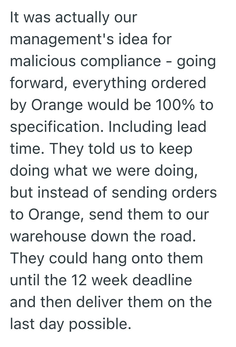 It was actually our management's idea for malicious compliance - going forward, everything ordered by Orange would be 100% to specification. Including lead time. They told us to keep doing what we were doing, but instead of sending orders to Orange, send them to our warehouse down the road. They could hang onto them until the 12 week deadline and then deliver them on the last day possible.