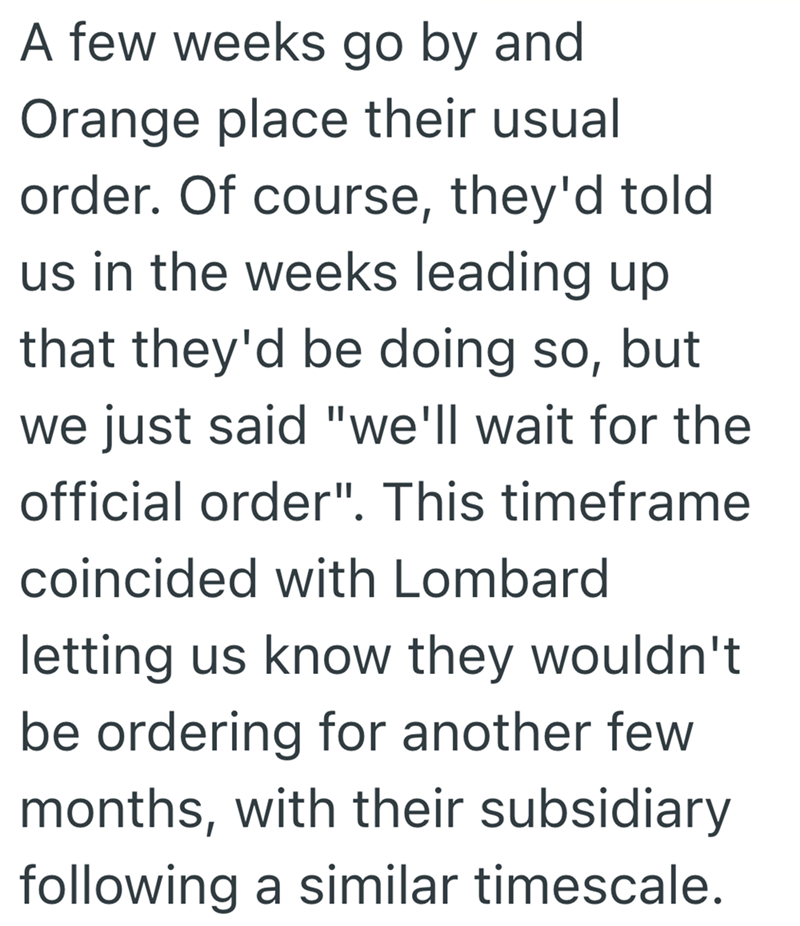 A few weeks go by and Orange place their usual order. Of course, they'd told us in the weeks leading up. that they'd be doing so, but we just said "we'll wait for the official order". This timeframe coincided with Lombard letting us know they wouldn't be ordering for another few months, with their subsidiary following a similar timescale.