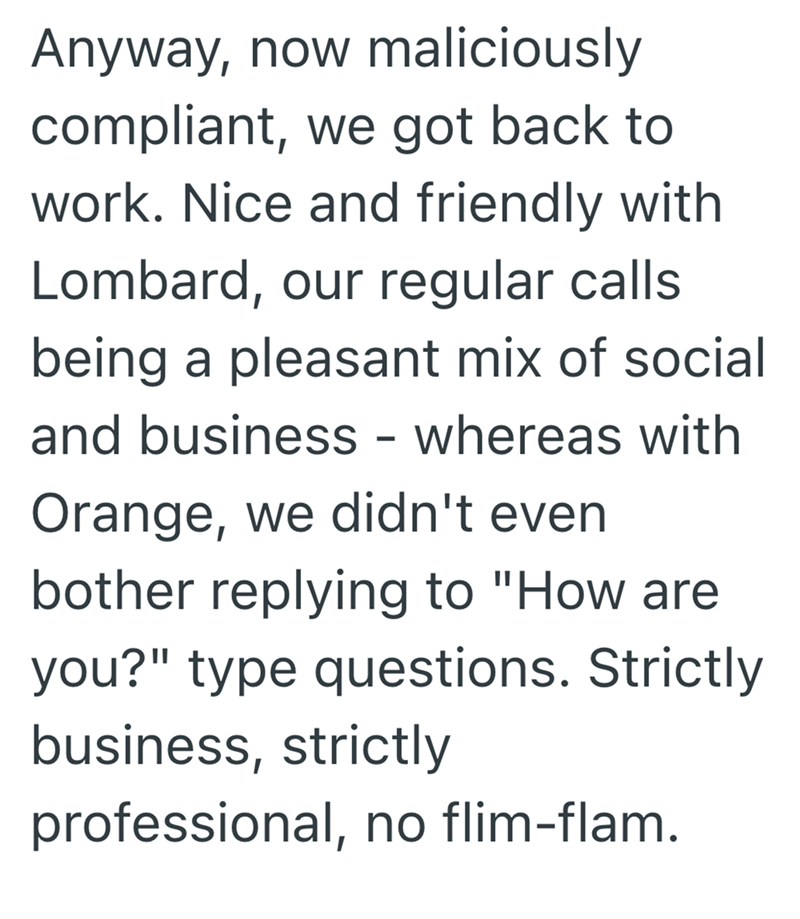 Anyway, now maliciously compliant, we got back to work. Nice and friendly with Lombard, our regular calls being a pleasant mix of social and business - whereas with Orange, we didn't even bother replying to "How are you?" type questions. Strictly business, strictly professional, no flim-flam.