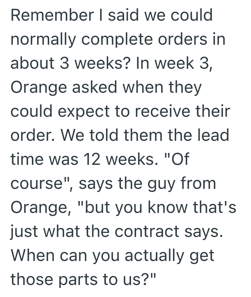 Remember I said we could normally complete orders in about 3 weeks? In week 3, Orange asked when they could expect to receive their order. We told them the lead time was 12 weeks. "Of course", says the guy from Orange, "but you know that's just what the contract says. When can you actually get those parts to us?"
