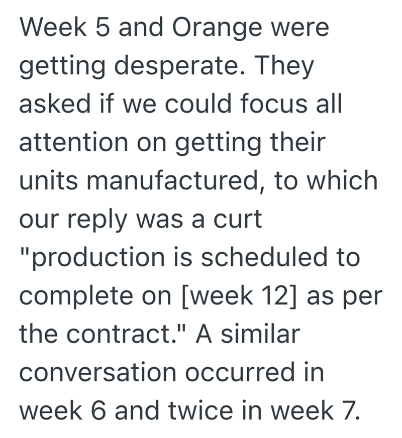 Week 5 and Orange were getting desperate. They asked if we could focus all attention on getting their units manufactured, to which our reply was a curt "production is scheduled to complete on [week 12] as per the contract." A similar conversation occurred in week 6 and twice in week 7.
