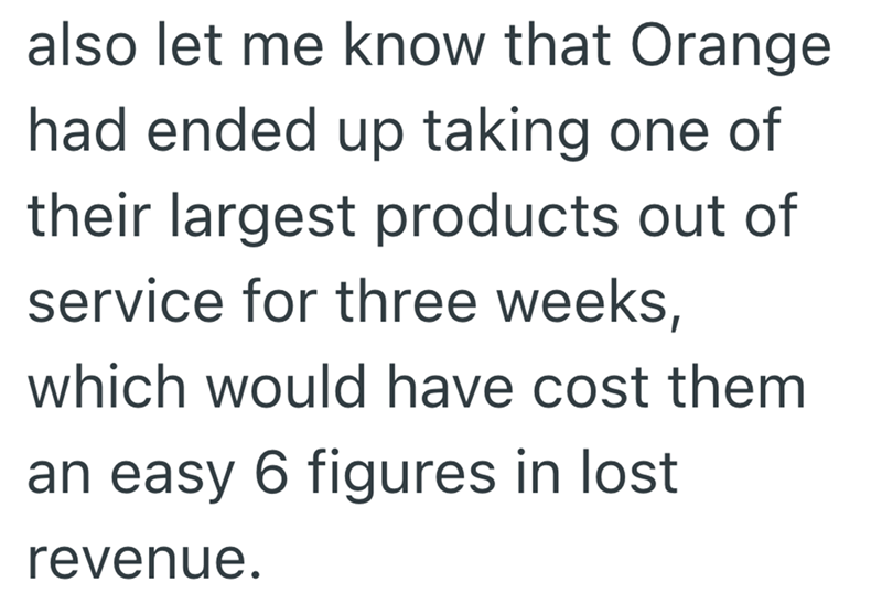 also let me know that Orange had ended up taking one of their largest products out of service for three weeks, which would have cost them an easy 6 figures in lost revenue.