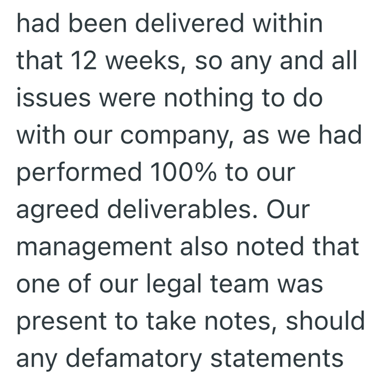 had been delivered within that 12 weeks, so any and all issues were nothing to do with our company, as we had performed 100% to our agreed deliverables. Our management also noted that one of our legal team was present to take notes, should any defamatory statements