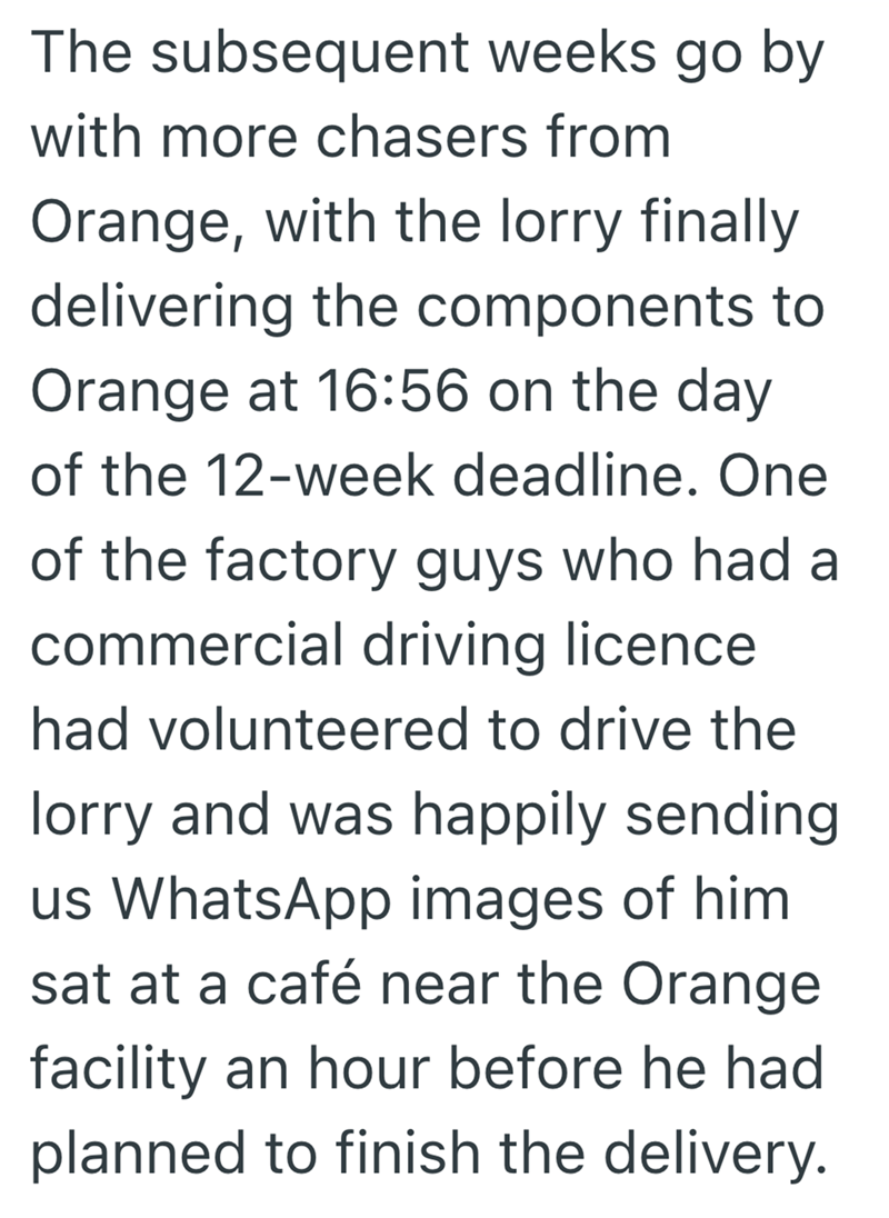 The subsequent weeks go by with more chasers from Orange, with the lorry finally delivering the components to Orange at 16:56 on the day of the 12-week deadline. One of the factory guys who had a commercial driving licence had volunteered to drive the lorry and was happily sending us WhatsApp images of him. sat at a café near the Orange facility an hour before he had planned to finish the delivery.