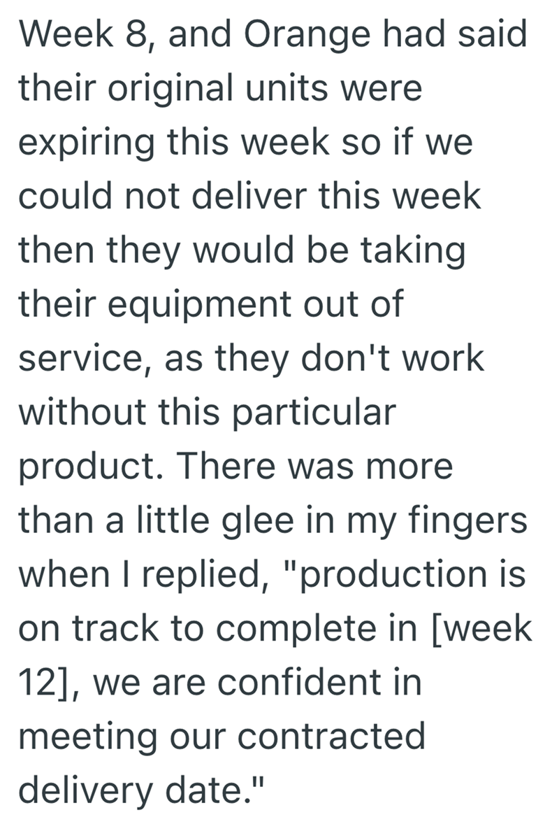 Week 8, and Orange had said their original units were expiring this week so if we could not deliver this week then they would be taking their equipment out of service, as they don't work without this particular product. There was more than a little glee in my fingers when I replied, "production is on track to complete in [week 12], we are confident in meeting our contracted delivery date."