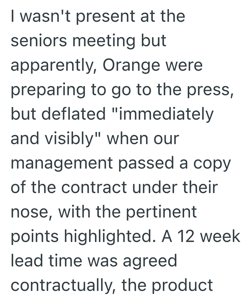 I wasn't present at the seniors meeting but apparently, Orange were preparing to go to the press, but deflated "immediately and visibly" when our management passed a copy of the contract under their nose, with the pertinent points highlighted. A 12 week lead time was agreed contractually, the product
