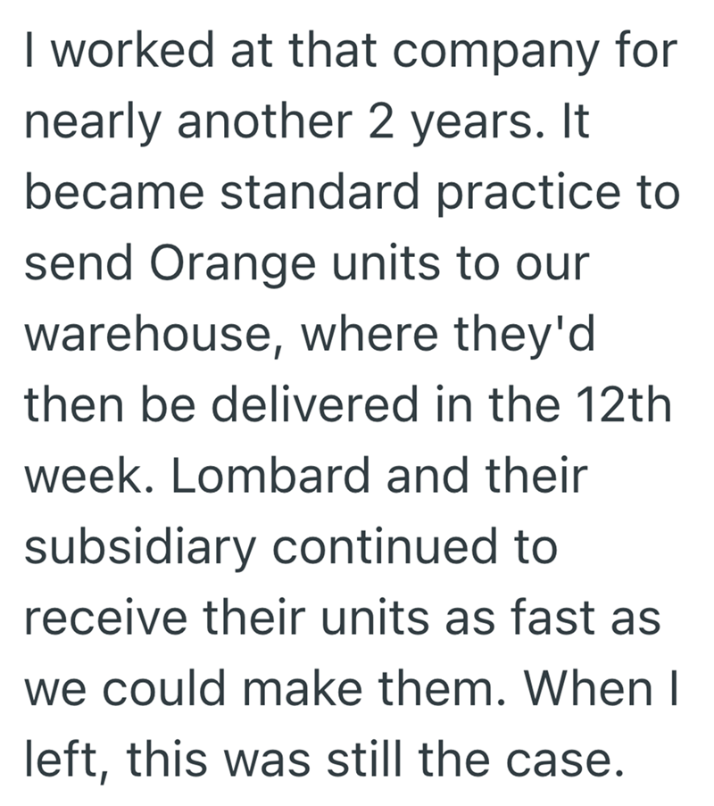 I worked at that company for nearly another 2 years. It became standard practice to send Orange units to our warehouse, where they'd then be delivered in the 12th week. Lombard and their subsidiary continued to receive their units as fast as we could make them. When I left, this was still the case.