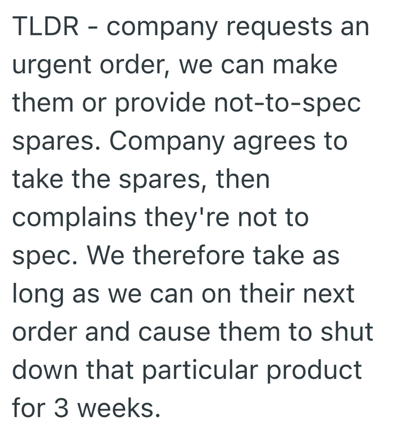 TLDR - company requests an urgent order, we can make them or provide not-to-spec spares. Company agrees to take the spares, then complains they're not to spec. We therefore take as long as we can on their next order and cause them to shut down that particular product for 3 weeks.