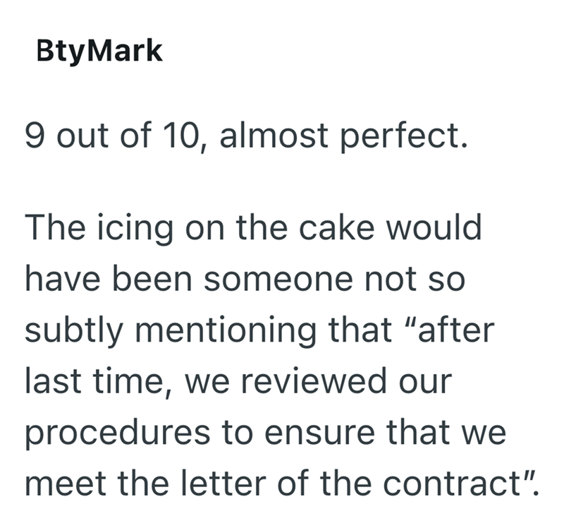 BtyMark 9 out of 10, almost perfect. The icing on the cake would have been someone not so subtly mentioning that "after last time, we reviewed our procedures to ensure that we meet the letter of the contract".