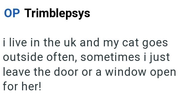 OP Trimblepsys i live in the uk and my cat goes outside often, sometimes i just leave the door or a window open for her!