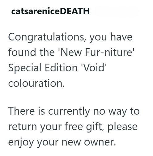 catsarenice DEATH Congratulations, you have found the 'New Fur-niture' Special Edition 'Void' colouration. There is currently no way to return your free gift, please enjoy your new owner.