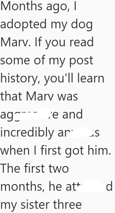 Months ago, I adopted my dog Marv. If you read some of my post history, you'll learn that Marv was ag_ ve and incredibly ar s when I first got him. The first two months, he att my sister three d