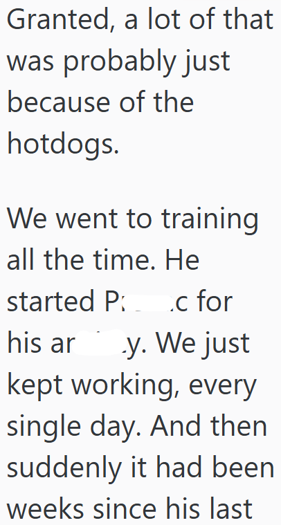 Granted, a lot of that was probably just because of the hotdogs. We went to training all the time. He started Pc for his ar .y. We just kept working, every single day. And then suddenly it had been weeks since his last