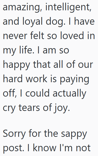 amazing, intelligent, and loyal dog. I have never felt so loved in my life. I am so happy that all of our hard work is paying off, I could actually cry tears of joy. Sorry for the sappy post. I know I'm not