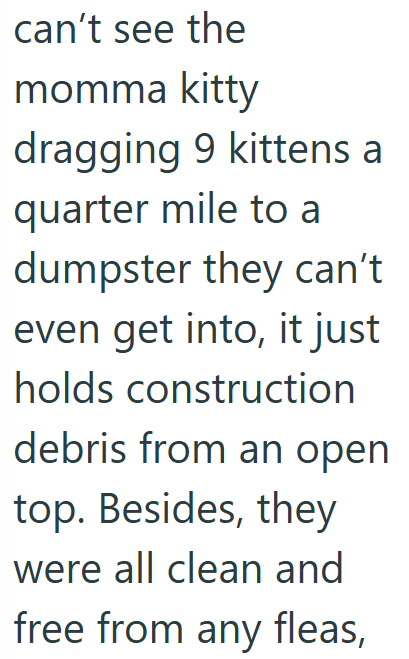 can't see the momma kitty dragging 9 kittens a quarter mile to a dumpster they can't even get into, it just holds construction debris from an open top. Besides, they were all clean and free from any fleas,